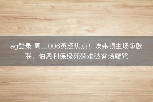 ag登录 周二006英超焦点!埃弗顿主场争欧联,伯恩利保级死磕难破客场魔咒