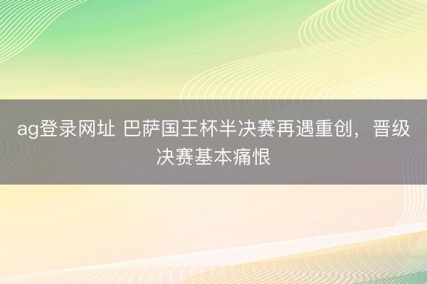 ag登录网址 巴萨国王杯半决赛再遇重创，晋级决赛基本痛恨