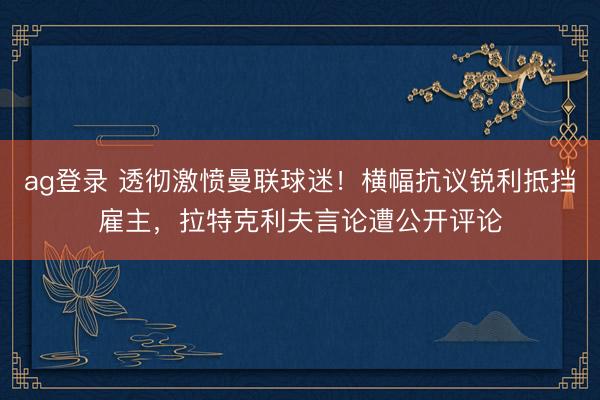ag登录 透彻激愤曼联球迷!横幅抗议锐利抵挡雇主,拉特克利夫言论遭公开评论