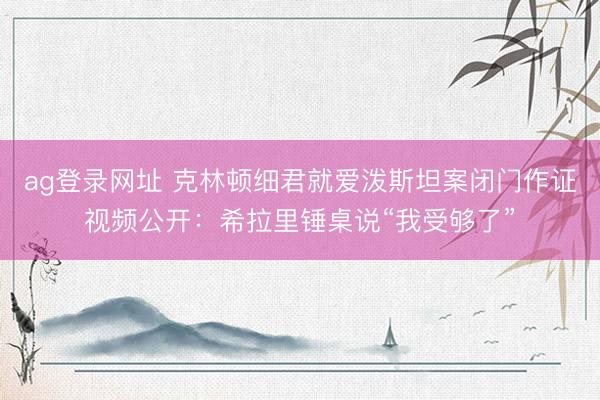 ag登录网址 克林顿细君就爱泼斯坦案闭门作证视频公开：希拉里锤桌说“我受够了”
