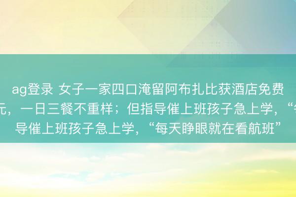 ag登录 女子一家四口淹留阿布扎比获酒店免费吃住！平时一晚500元，一日三餐不重样；但指导催上班孩子急上学，“每天睁眼就在看航班”