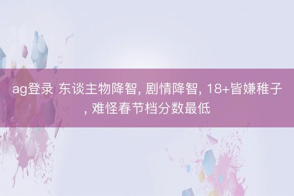ag登录 东谈主物降智， 剧情降智， 18+皆嫌稚子， 难怪春节档分数最低