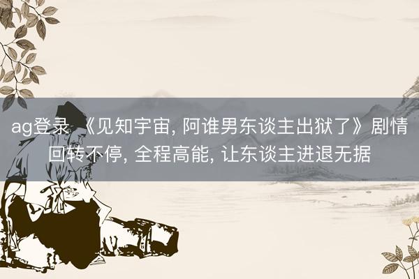 ag登录 《见知宇宙， 阿谁男东谈主出狱了》剧情回转不停， 全程高能， 让东谈主进退无据