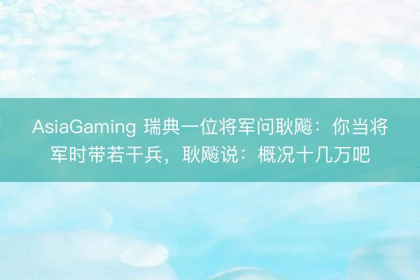 AsiaGaming 瑞典一位将军问耿飚：你当将军时带若干兵，耿飚说：概况十几万吧