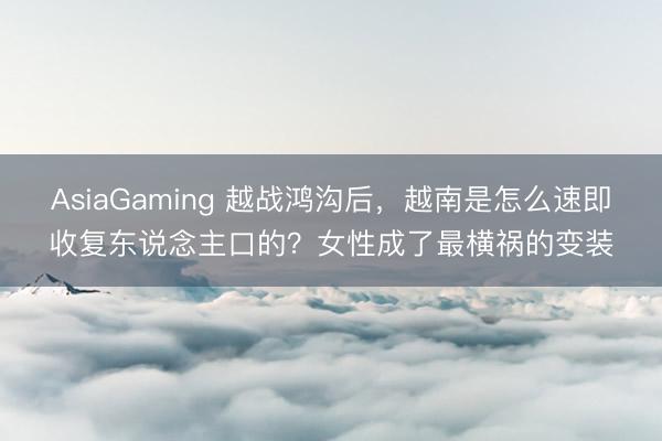 AsiaGaming 越战鸿沟后，越南是怎么速即收复东说念主口的？女性成了最横祸的变装