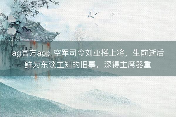 ag官方app 空军司令刘亚楼上将，生前逝后鲜为东谈主知的旧事，深得主席器重