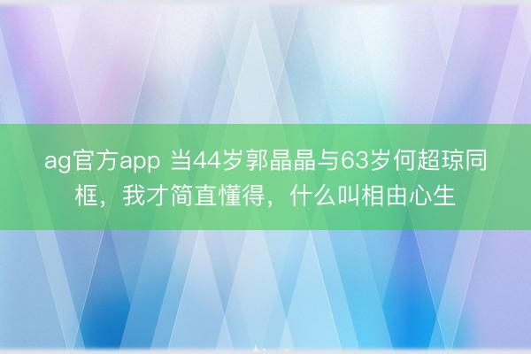 ag官方app 当44岁郭晶晶与63岁何超琼同框,我才简直懂得,什么叫相由心生
