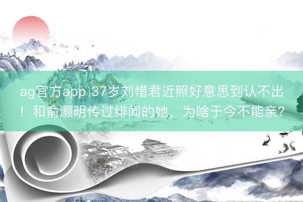 ag官方app 37岁刘惜君近照好意思到认不出！和俞灏明传过绯闻的她，为啥于今不能亲？