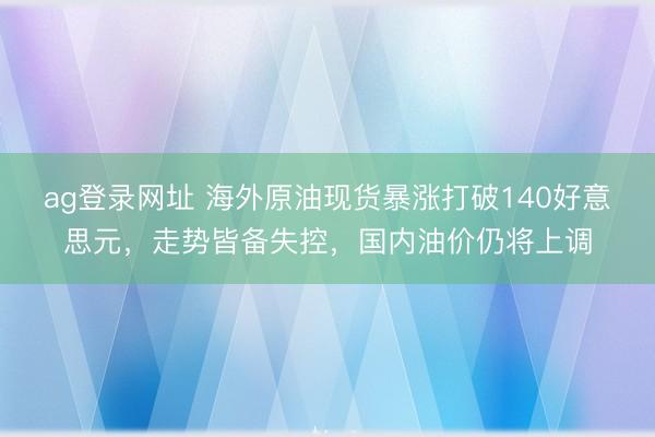 ag登录网址 海外原油现货暴涨打破140好意思元，走势皆备失控，国内油价仍将上调
