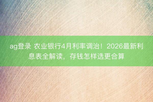 ag登录 农业银行4月利率调治！2026最新利息表全解读，存钱怎样选更合算