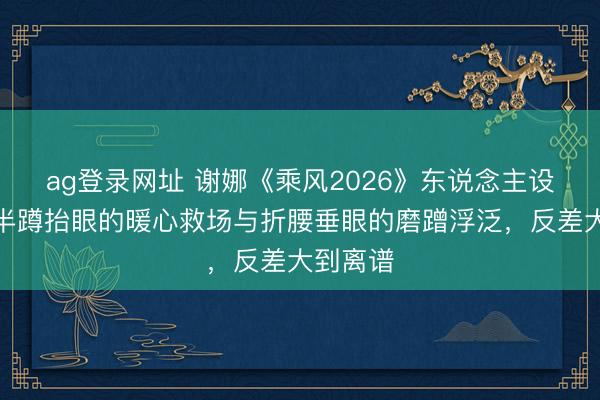 ag登录网址 谢娜《乘风2026》东说念主设诀别？半蹲抬眼的暖心救场与折腰垂眼的磨蹭浮泛，反差大到离谱