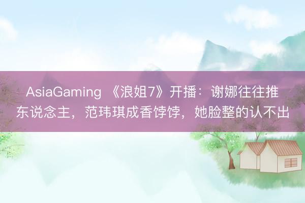AsiaGaming 《浪姐7》开播：谢娜往往推东说念主，范玮琪成香饽饽，她脸整的认不出