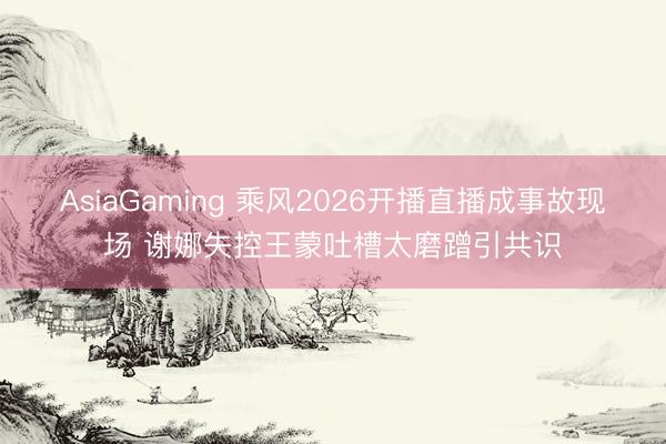 AsiaGaming 乘风2026开播直播成事故现场 谢娜失控王蒙吐槽太磨蹭引共识