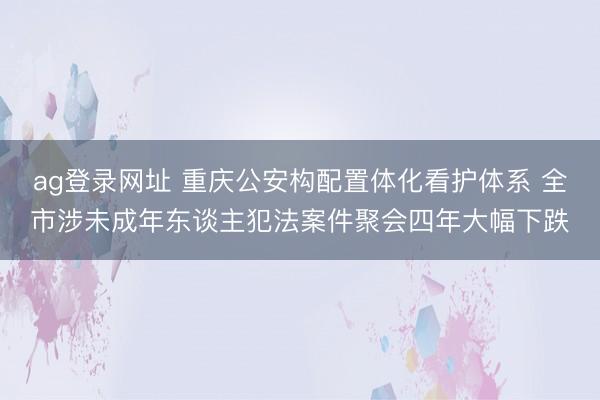 ag登录网址 重庆公安构配置体化看护体系 全市涉未成年东谈主犯法案件聚会四年大幅下跌