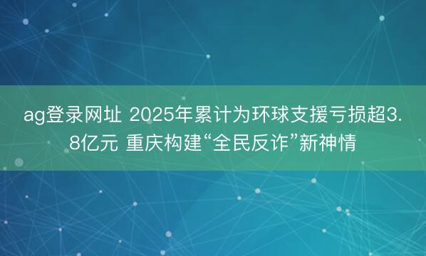 ag登录网址 2025年累计为环球支援亏损超3.8亿元 重庆构建“全民反诈”新神情