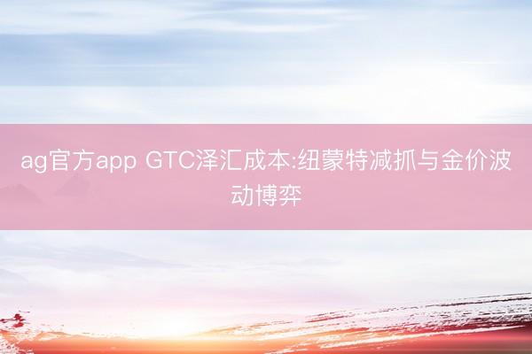 ag官方app GTC泽汇成本:纽蒙特减抓与金价波动博弈