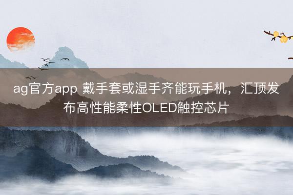ag官方app 戴手套或湿手齐能玩手机，汇顶发布高性能柔性OLED触控芯片