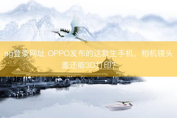 ag登录网址 OPPO发布的这款生手机,相机镜头盖还能3D打印?