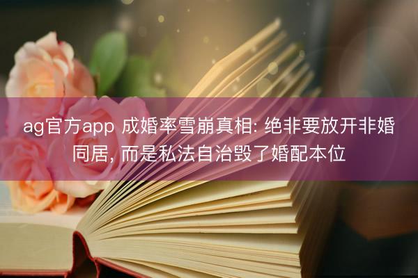 ag官方app 成婚率雪崩真相: 绝非要放开非婚同居， 而是私法自治毁了婚配本位