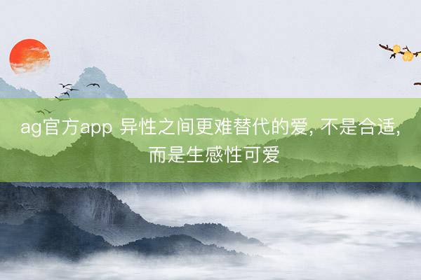 ag官方app 异性之间更难替代的爱, 不是合适, 而是生感性可爱