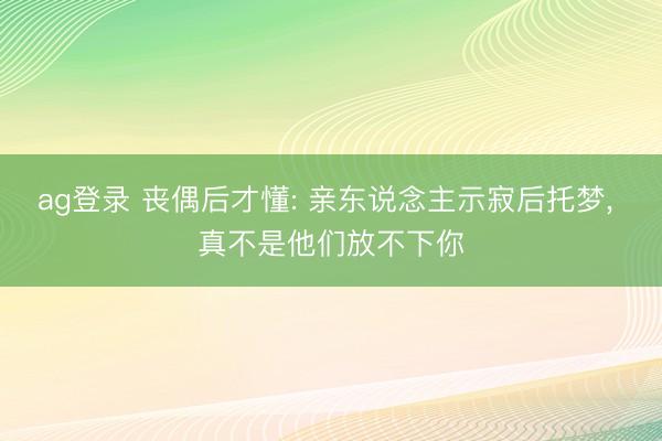 ag登录 丧偶后才懂: 亲东说念主示寂后托梦， 真不是他们放不下你