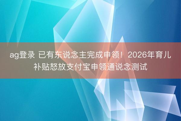 ag登录 已有东说念主完成申领!2026年育儿补贴怒放支付宝申领通说念测试