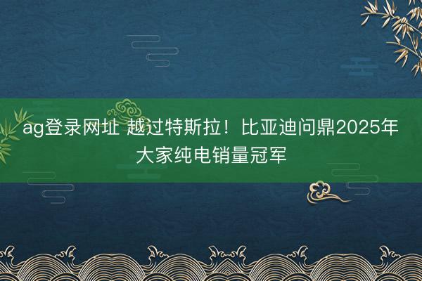 ag登录网址 越过特斯拉!比亚迪问鼎2025年大家纯电销量冠军