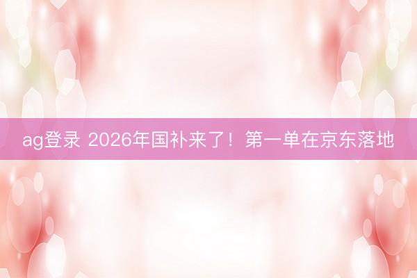 ag登录 2026年国补来了!第一单在京东落地