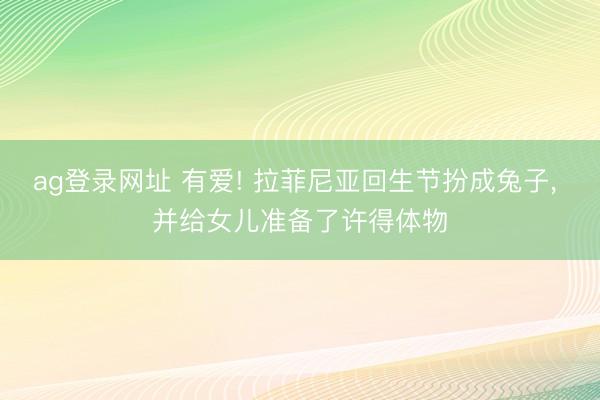 ag登录网址 有爱! 拉菲尼亚回生节扮成兔子, 并给女儿准备了许得体物