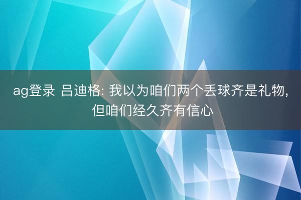 ag登录 吕迪格: 我以为咱们两个丢球齐是礼物, 但咱们经久齐有信心