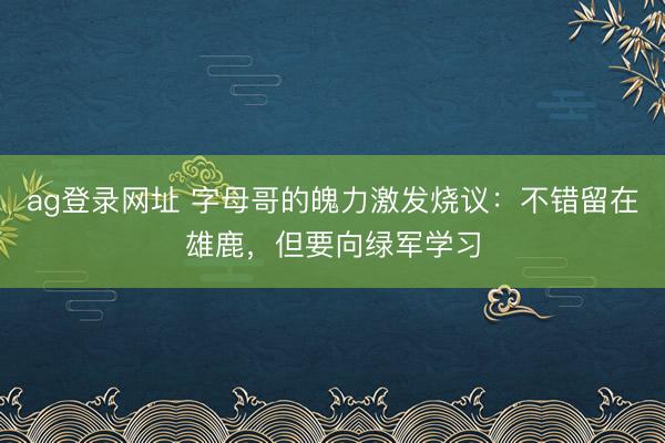 ag登录网址 字母哥的魄力激发烧议:不错留在雄鹿,但要向绿军学习