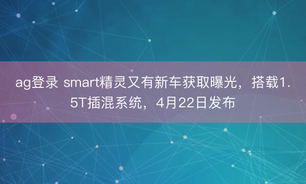 ag登录 smart精灵又有新车获取曝光，搭载1.5T插混系统，4月22日发布