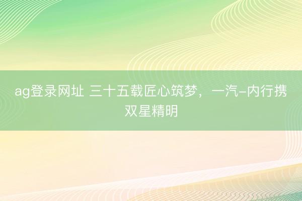 ag登录网址 三十五载匠心筑梦，一汽-内行携双星精明