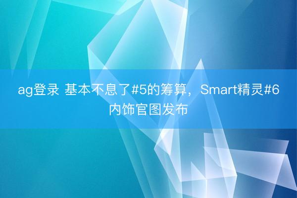 ag登录 基本不息了#5的筹算,Smart精灵#6内饰官图发布