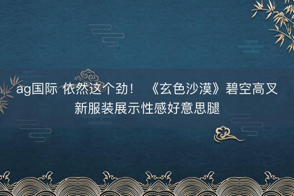 ag国际 依然这个劲！ 《玄色沙漠》碧空高叉新服装展示性感好意思腿