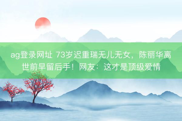 ag登录网址 73岁迟重瑞无儿无女，陈丽华离世前早留后手！网友：这才是顶级爱情