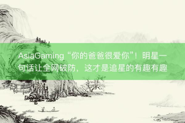 AsiaGaming “你的爸爸很爱你”!明星一句话让全网破防,这才是追星的有趣有趣
