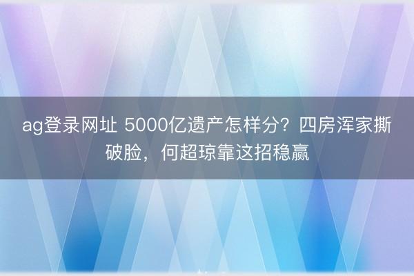 ag登录网址 5000亿遗产怎样分？四房浑家撕破脸，何超琼靠这招稳赢
