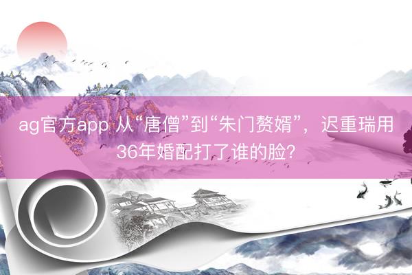 ag官方app 从“唐僧”到“朱门赘婿”,迟重瑞用36年婚配打了谁的脸?