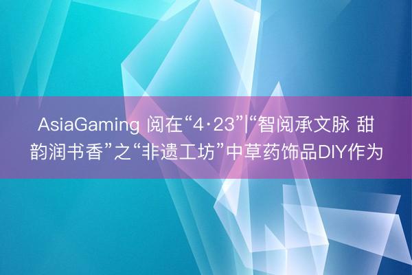 AsiaGaming 阅在“4·23”|“智阅承文脉 甜韵润书香”之“非遗工坊”中草药饰品DIY作为