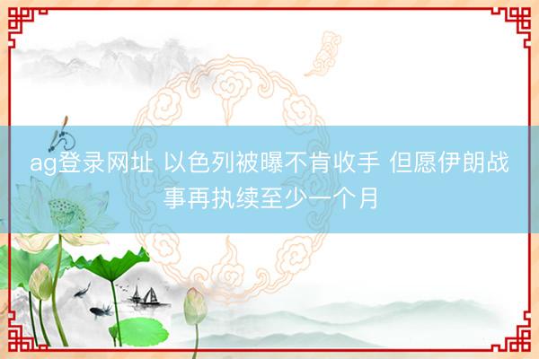 ag登录网址 以色列被曝不肯收手 但愿伊朗战事再执续至少一个月