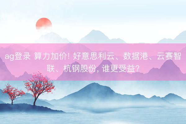 ag登录 算力加价! 好意思利云、数据港、云赛智联、杭钢股份， 谁更受益?