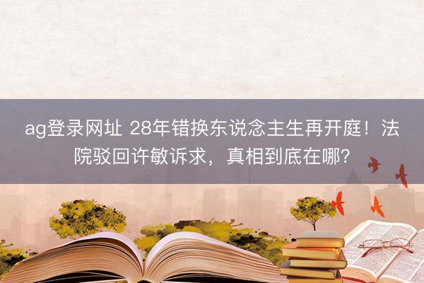 ag登录网址 28年错换东说念主生再开庭！法院驳回许敏诉求，真相到底在哪？