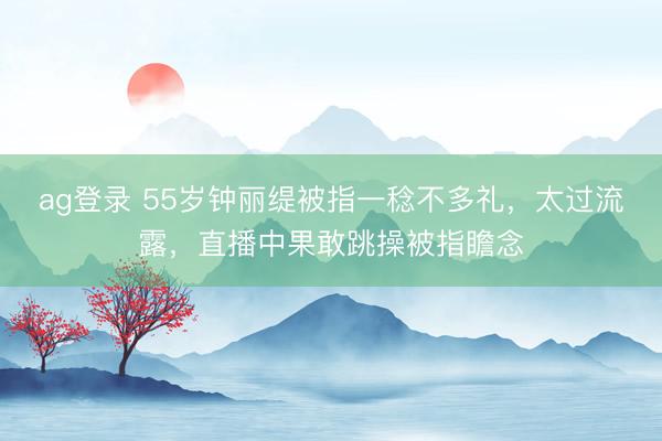 ag登录 55岁钟丽缇被指一稔不多礼，太过流露，直播中果敢跳操被指瞻念