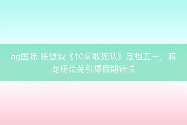 ag国际 陈想诚《10间敢死队》定档五一，蒋龙杨荒芜引爆假期痛快