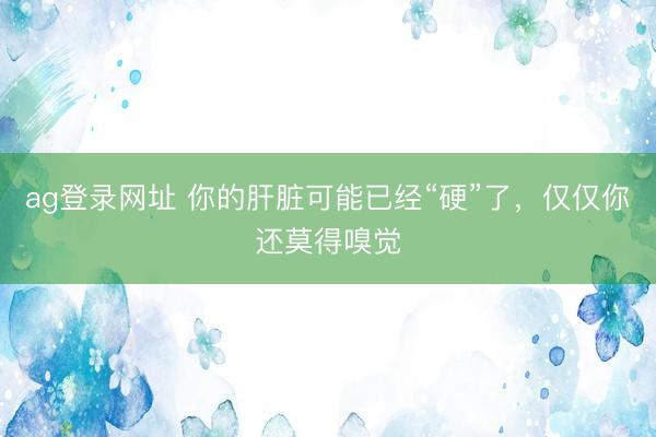 ag登录网址 你的肝脏可能已经“硬”了,仅仅你还莫得嗅觉