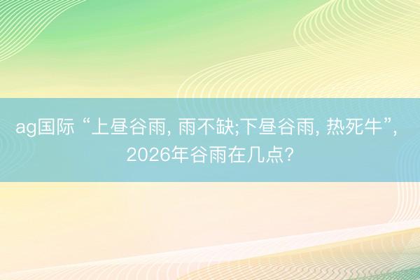 ag国际 “上昼谷雨， 雨不缺;下昼谷雨， 热死牛”， 2026年谷雨在几点?