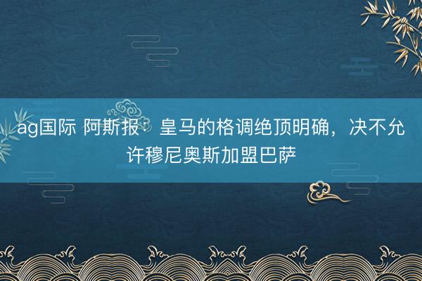 ag国际 阿斯报:皇马的格调绝顶明确,决不允许穆尼奥斯加盟巴萨