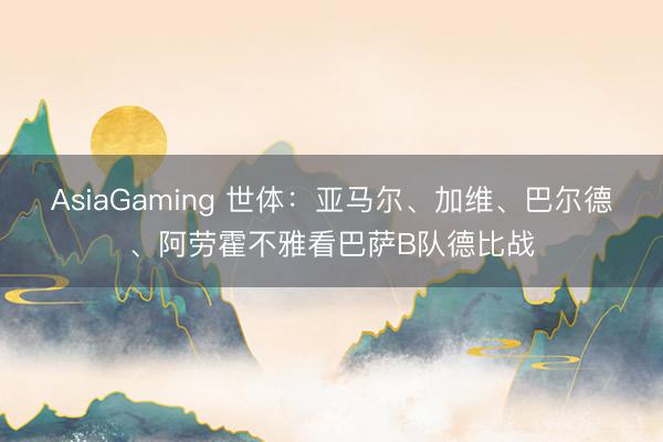 AsiaGaming 世体：亚马尔、加维、巴尔德、阿劳霍不雅看巴萨B队德比战