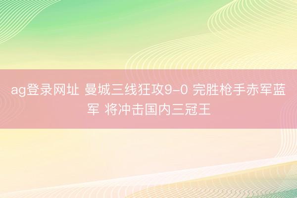 ag登录网址 曼城三线狂攻9-0 完胜枪手赤军蓝军 将冲击国内三冠王